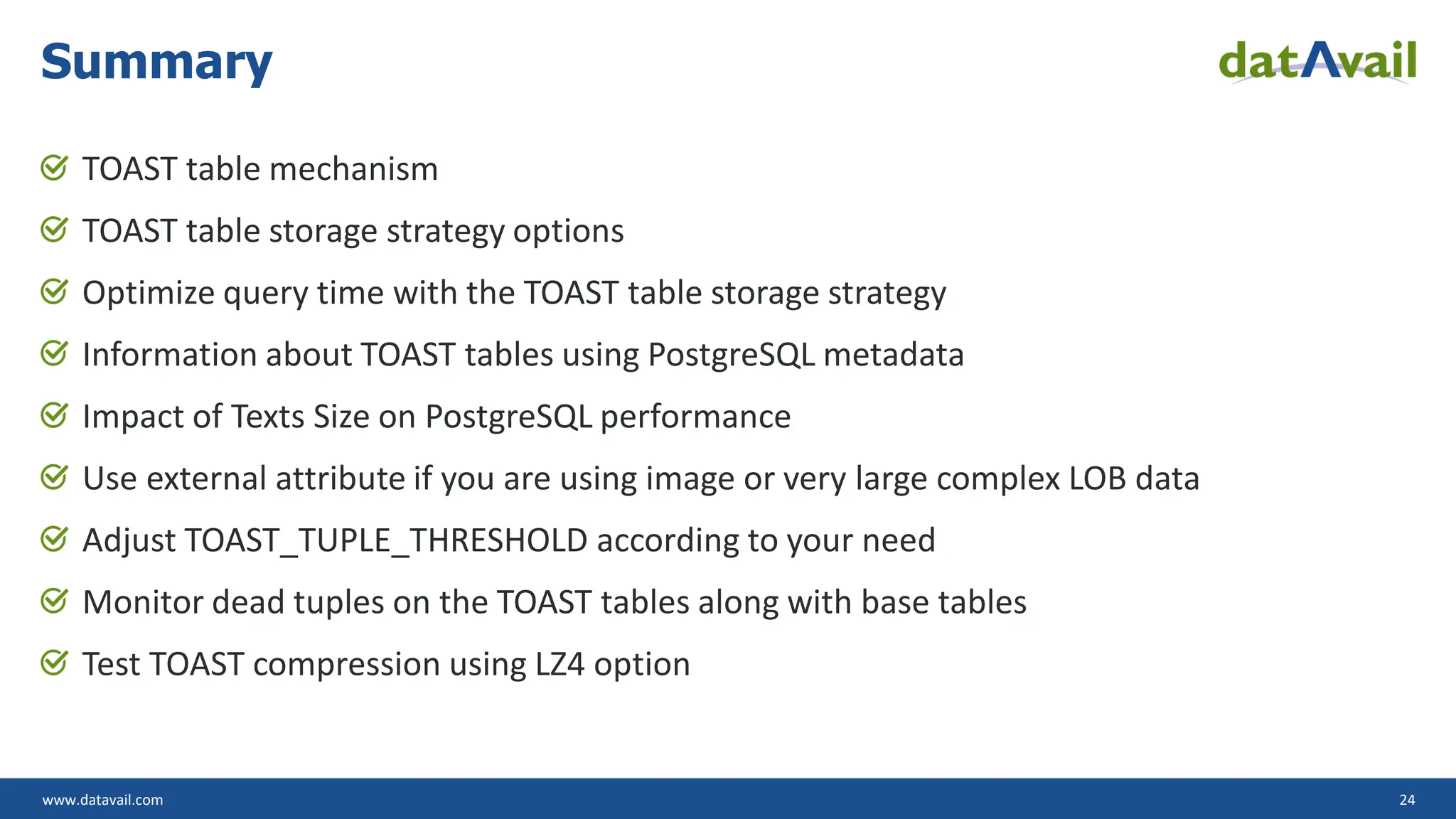 www.datavail.com 24 TOAST table mechanism TOAST table storage strategy options Optimize query time with the TOAST table storage strategy Information about TOAST tables using PostgreSQL metadata Impact of Texts Size on PostgreSQL performance Use external attribute if you are using image or very large complex LOB data Adjust TOAST_TUPLE_THRESHOLD according to your need Monitor dead tuples on the TOAST tables along with base tables Test TOAST compression using LZ4 option Summary 