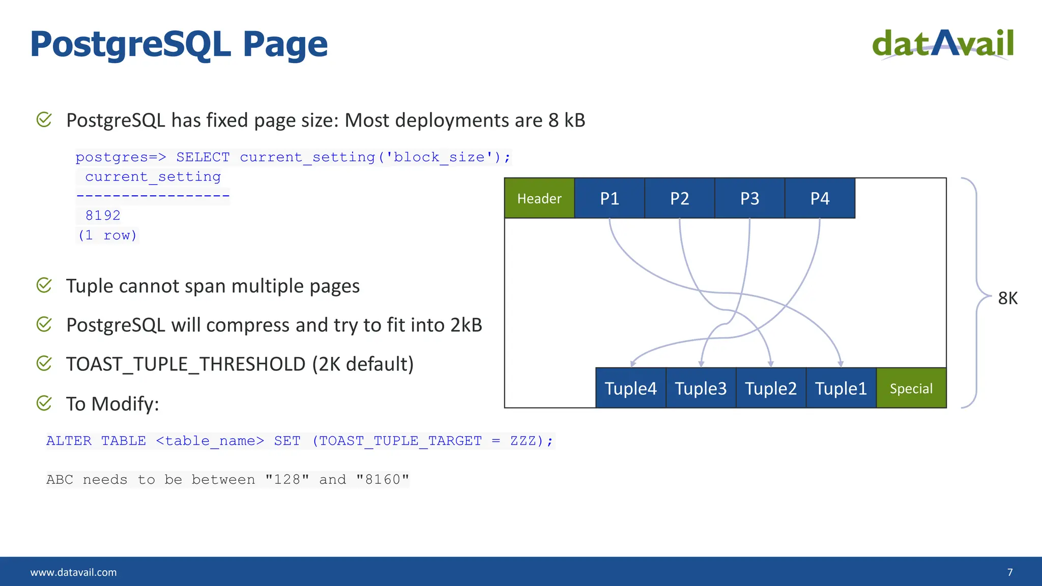 www.datavail.com 7 PostgreSQL has fixed page size: Most deployments are 8 kB postgres=> SELECT current_setting('block_size'); current_setting ----------------- 8192 (1 row) Tuple cannot span multiple pages PostgreSQL will compress and try to fit into 2kB TOAST_TUPLE_THRESHOLD (2K default) To Modify: ALTER TABLE <table_name> SET (TOAST_TUPLE_TARGET = ZZZ); ABC needs to be between "128" and "8160" PostgreSQL Page Header P1 P2 P3 P4 Special Tuple1 Tuple2 Tuple3 Tuple4 8K 