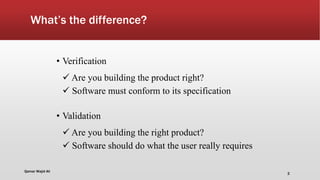 What’s the difference?
• Verification
 Are you building the product right?
 Software must conform to its specification
• Validation
 Are you building the right product?
 Software should do what the user really requires
Qamar Wajid Ali
2
 
