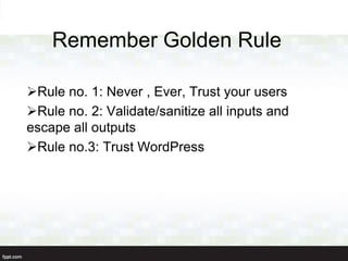 Remember Golden Rule

Rule no. 1: Never , Ever, Trust your users
Rule no. 2: Validate/sanitize all inputs and
escape all outputs
Rule no.3: Trust WordPress
 