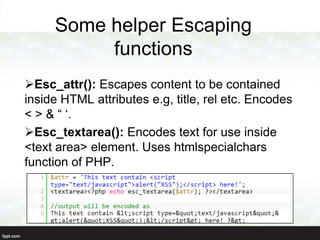 Some helper Escaping
          functions
Esc_attr(): Escapes content to be contained
inside HTML attributes e.g, title, rel etc. Encodes
< > & “ „.
Esc_textarea(): Encodes text for use inside
<text area> element. Uses htmlspecialchars
function of PHP.
 