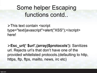 Some helper Escaping
       functions contd..
This text contain <script
type="text/javascript">alert("XSS");</script>
here!

Esc_url(‘ $url’,(array)$protocols’): Sanitizes
url. Rejects url‟s that don‟t have one of the
provided whitelisted protocols.(defaulting to http,
https, ftp, ftps, mailto, news, irc etc)
 