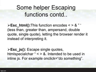 Some helper Escaping
       functions contd..
Esc_html():This function encodes < > & ” „
(less than, greater than, ampersand, double
quote, single quote), letting the browser render it
instead of interpreting it.

Esc_js(): Escape single quotes,
htmlspecialchar “ < > &. Intended to be used in
inline js. For example onclick=“do something”.
 