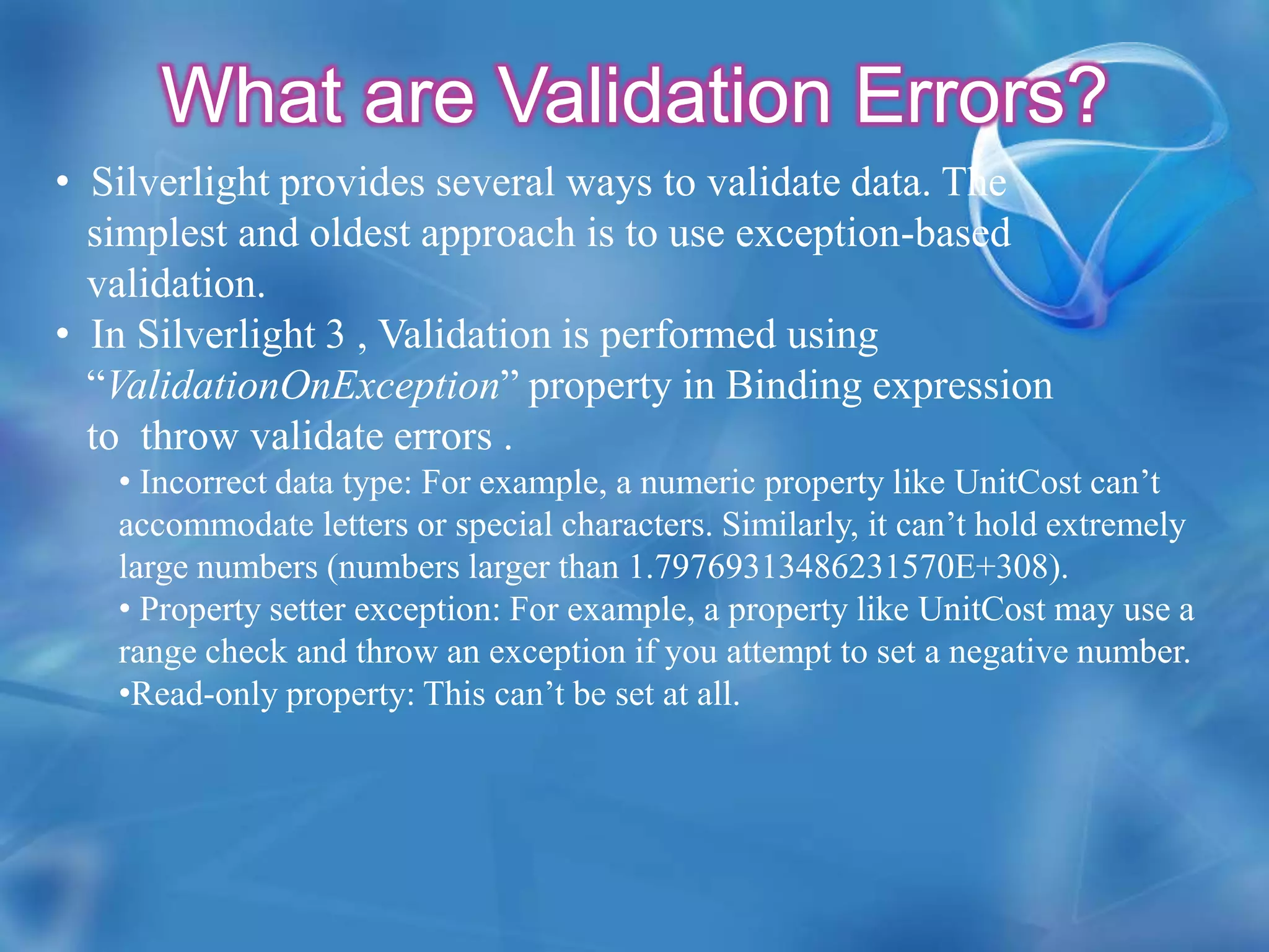 What are Validation Errors?  Silverlight provides several ways to validate data. The    simplest and oldest approach is to use exception-based    validation.  In Silverlight 3 , Validation is performed using        “ValidationOnException” property in Binding expression    to  throw validate errors .Incorrect data type: For example, a numeric property like UnitCost can’t accommodate letters or special characters. Similarly, it can’t hold extremely large numbers (numbers larger than 1.79769313486231570E+308).