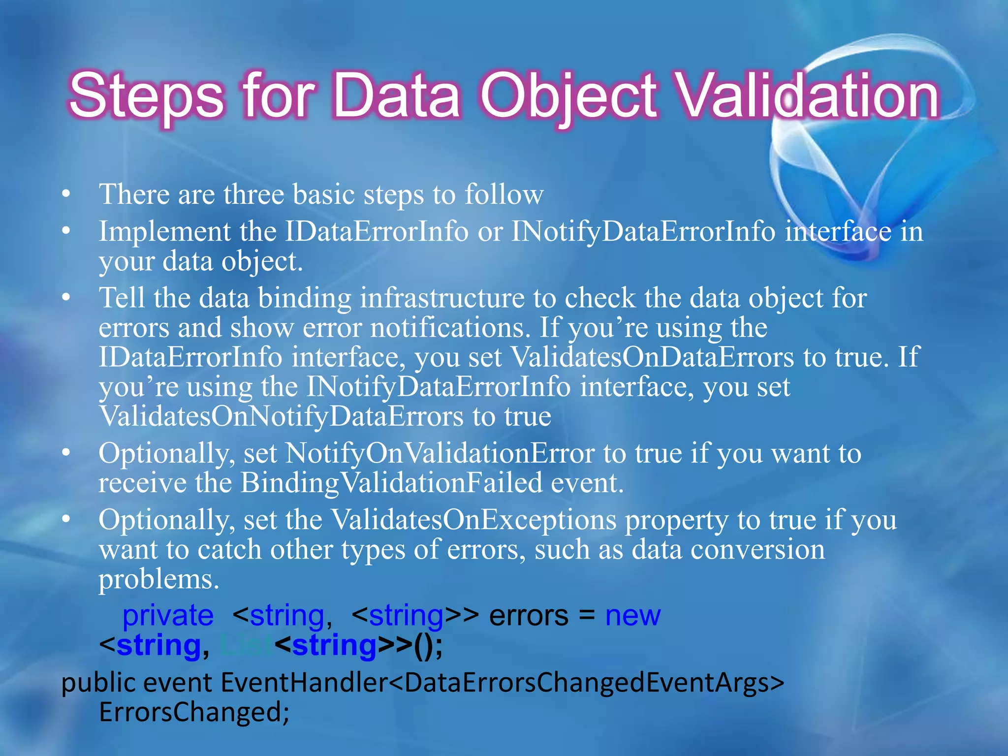 To enable the BindingValidationFailed event, you must set ValidatesOnExceptionsto true (to detect errors) and NotifyOnValidationError to true (to fire the validation events).  Whenever NotifyOnValidationError is true, BindingValidationError is fired  and its bubble event,which can be handled in parent elements.For example :<TextBoxMargin="5" Grid.Row="2" Grid.Column="1" x:Name="txtUnitCost” Text="{Binding UnitCost, Mode=TwoWay, ValidatesOnExceptions=True,NotifyOnValidationError=True}"></TextBox>