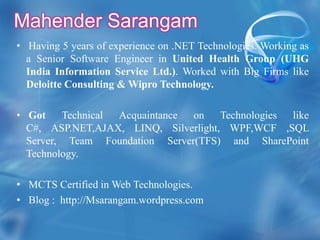 Mahender SarangamHaving 5 years of experience on .NET Technologies. Working as a Senior Software Engineer in United Health Group (UHG India Information Service Ltd.). Worked with Big Firms like Deloitte Consulting & Wipro Technology. Got Technical Acquaintance on Technologies like C#, ASP.NET,AJAX, LINQ, Silverlight, WPF,WCF ,SQL Server, Team Foundation Server(TFS) and SharePoint Technology. MCTS Certified in Web Technologies.Blog :  http://Msarangam.wordpress.com 
