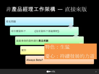 21
非產品經理工作架構 — 直接來版
看見問題
有什麼資料？ (沒有資料？那就爬吧)
就能拿到的資料進行產品規劃
實作
Always Beta?
特色：生猛
憂心：持續發展的力道
 