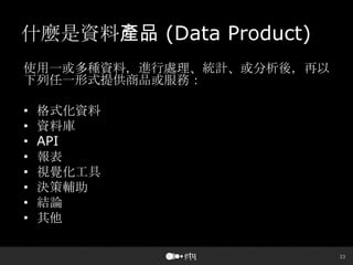 23
什麼是資料產品 (Data Product)
使用一或多種資料，進行處理、統計、或分析後，再以
下列任一形式提供商品或服務：
• 格式化資料
• 資料庫
• API
• 報表
• 視覺化工具
• 決策輔助
• 結論
• 其他
 