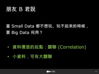 40
朋友 B 君說
當 Small Data 都不想玩、玩不起來的時候，
要 Big Data 何用？
• 資料價值的起點：關聯 (Correlation)
• 小資料，可有大關聯
 