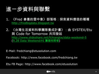 44
進一步資料與聯繫
1. 《Fred 豢養的雲中象》部落格：探索資料價值的種種
http://fredbigdata.blogspot.tw
2. 《台灣生活資料科學團隊養成計畫》：由 SYSTEX/Etu
與 Code for Tomorrow 共同發起
http://www.slideshare.net/fchiangtw/data-weekend-5
(9.28 Data Weekend#6 籌備特開場)
E-Mail: fredchiang@etusolution.com
Facebook: http://www.facebook.com/fredchiang.tw
Etu FB Page: http://www.facebook.com/etusolution
 