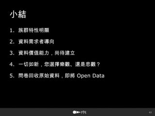 63
小結
1. 族群特性明顯
2. 資料需求者導向
3. 資料價值能力，尚待建立
4. 一切如新，您選擇樂觀、還是悲觀？
5. 問卷回收原始資料，即將 Open Data
 