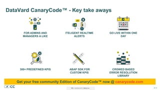 # 10# 10# 10
DataVard CanaryCode™ - Key take aways
FOR ADMINS AND
MANAGERS A LIKE
GO LIVE WITHIN ONE
DAY
ITELIGENT REALTIME
ALERTS
300+ PREDEFINED KPIS CROWED BASED
ERROR RESOLUTION
LIBRARY
ABAP SDK FOR
CUSTOM KPIS
Get your free community Edition of CanaryCode™ now @ canarycode.com
 