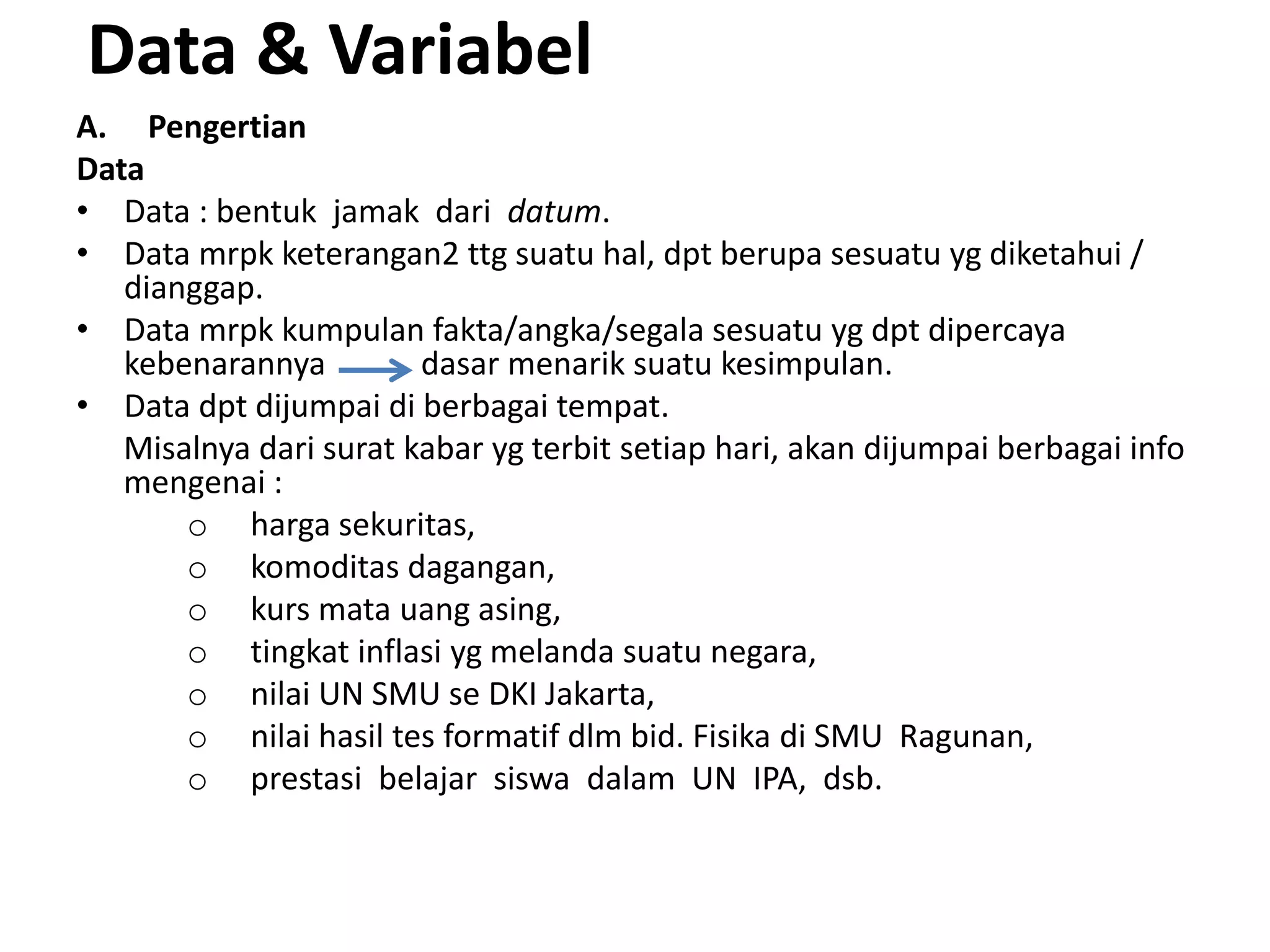 Data & Variabel
A. Pengertian
Data
• Data : bentuk jamak dari datum.
• Data mrpk keterangan2 ttg suatu hal, dpt berupa sesuatu yg diketahui /
dianggap.
• Data mrpk kumpulan fakta/angka/segala sesuatu yg dpt dipercaya
kebenarannya dasar menarik suatu kesimpulan.
• Data dpt dijumpai di berbagai tempat.
Misalnya dari surat kabar yg terbit setiap hari, akan dijumpai berbagai info
mengenai :
o harga sekuritas,
o komoditas dagangan,
o kurs mata uang asing,
o tingkat inflasi yg melanda suatu negara,
o nilai UN SMU se DKI Jakarta,
o nilai hasil tes formatif dlm bid. Fisika di SMU Ragunan,
o prestasi belajar siswa dalam UN IPA, dsb.
 
