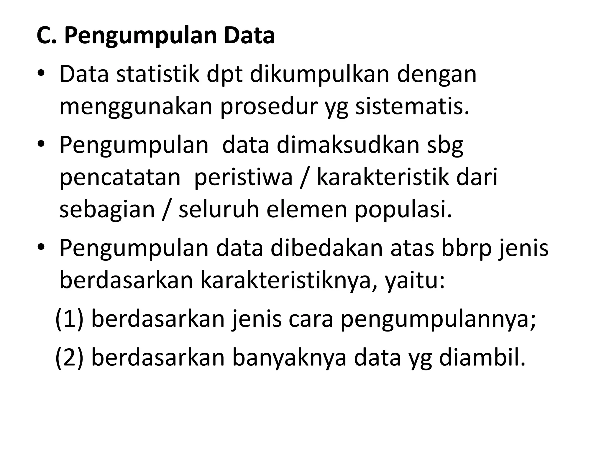 C. Pengumpulan Data
• Data statistik dpt dikumpulkan dengan
menggunakan prosedur yg sistematis.
• Pengumpulan data dimaksudkan sbg
pencatatan peristiwa / karakteristik dari
sebagian / seluruh elemen populasi.
• Pengumpulan data dibedakan atas bbrp jenis
berdasarkan karakteristiknya, yaitu:
(1) berdasarkan jenis cara pengumpulannya;
(2) berdasarkan banyaknya data yg diambil.
 