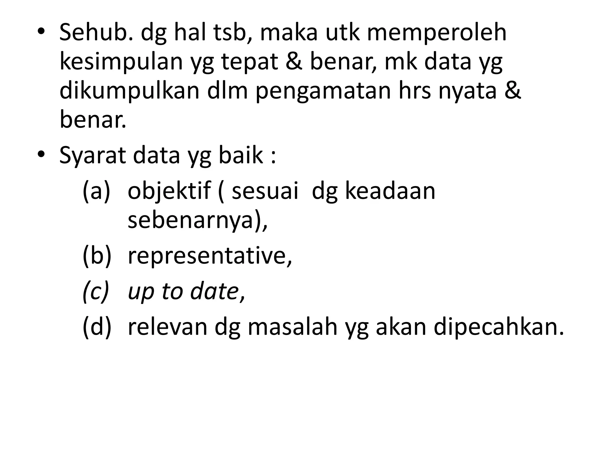• Sehub. dg hal tsb, maka utk memperoleh
kesimpulan yg tepat & benar, mk data yg
dikumpulkan dlm pengamatan hrs nyata &
benar.
• Syarat data yg baik :
(a) objektif ( sesuai dg keadaan
sebenarnya),
(b) representative,
(c) up to date,
(d) relevan dg masalah yg akan dipecahkan.
 