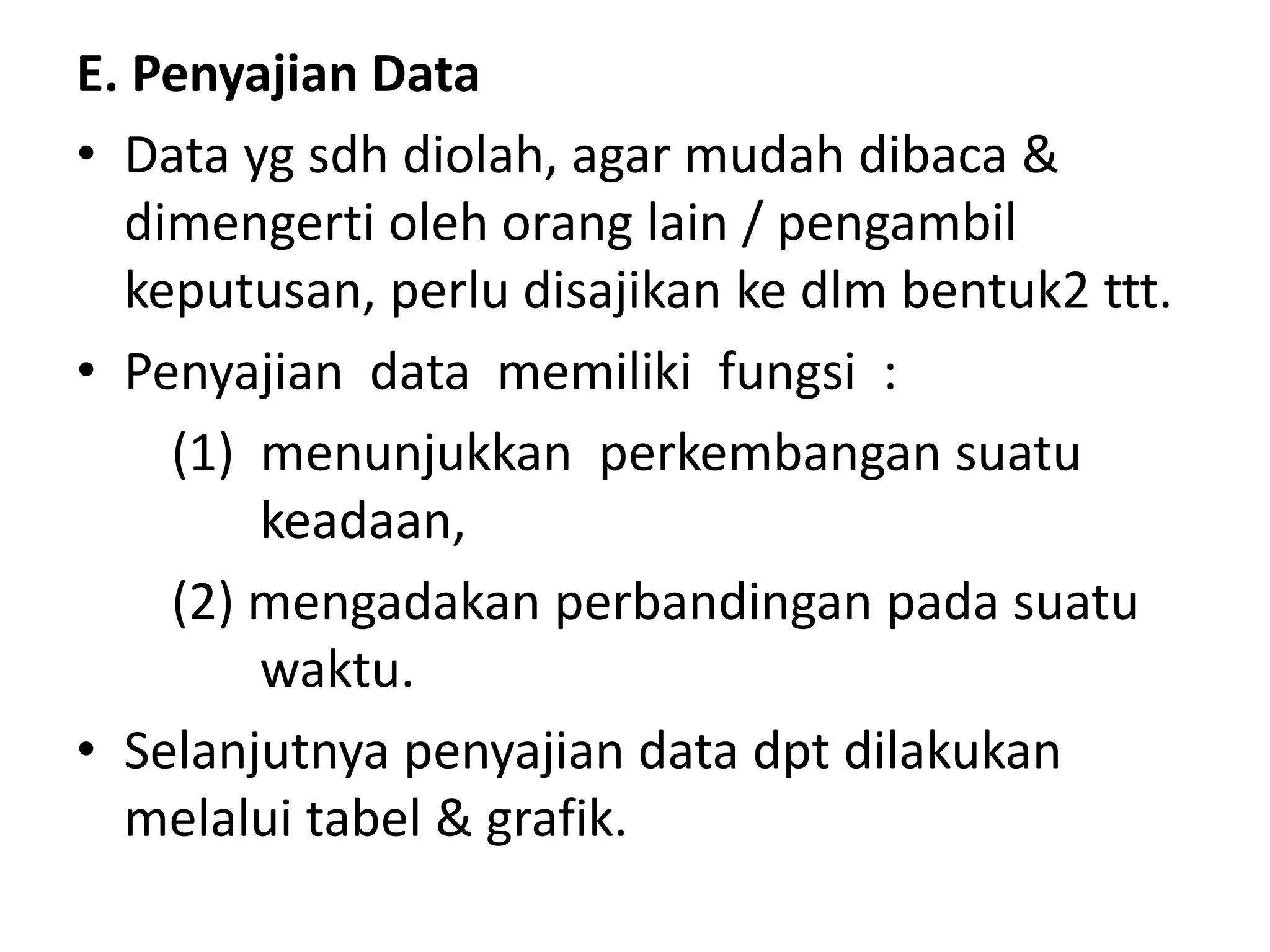 E. Penyajian Data
• Data yg sdh diolah, agar mudah dibaca &
dimengerti oleh orang lain / pengambil
keputusan, perlu disajikan ke dlm bentuk2 ttt.
• Penyajian data memiliki fungsi :
(1) menunjukkan perkembangan suatu
keadaan,
(2) mengadakan perbandingan pada suatu
waktu.
• Selanjutnya penyajian data dpt dilakukan
melalui tabel & grafik.
 