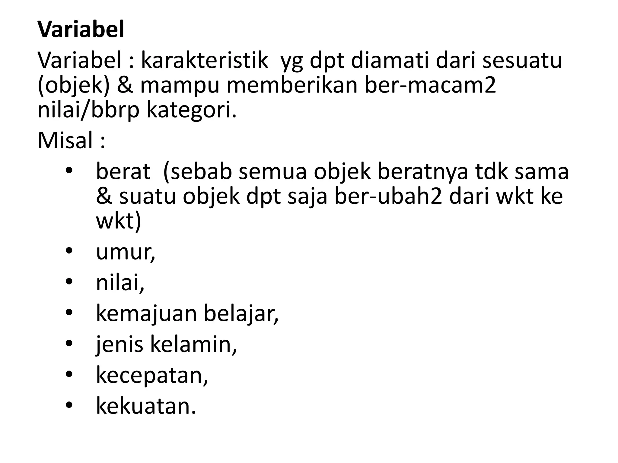 Variabel
Variabel : karakteristik yg dpt diamati dari sesuatu
(objek) & mampu memberikan ber-macam2
nilai/bbrp kategori.
Misal :
• berat (sebab semua objek beratnya tdk sama
& suatu objek dpt saja ber-ubah2 dari wkt ke
wkt)
• umur,
• nilai,
• kemajuan belajar,
• jenis kelamin,
• kecepatan,
• kekuatan.
 