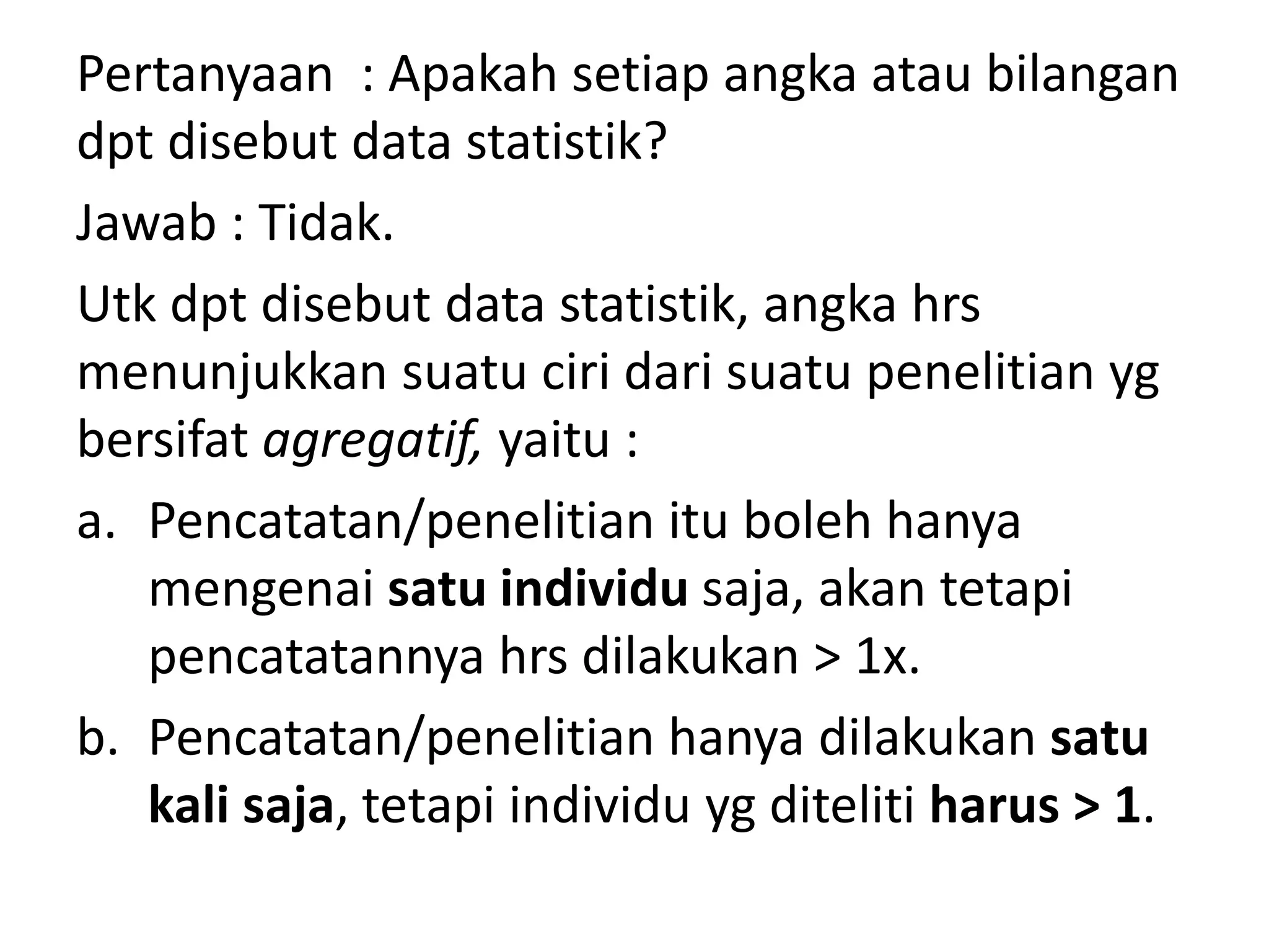 Pertanyaan : Apakah setiap angka atau bilangan
dpt disebut data statistik?
Jawab : Tidak.
Utk dpt disebut data statistik, angka hrs
menunjukkan suatu ciri dari suatu penelitian yg
bersifat agregatif, yaitu :
a. Pencatatan/penelitian itu boleh hanya
mengenai satu individu saja, akan tetapi
pencatatannya hrs dilakukan > 1x.
b. Pencatatan/penelitian hanya dilakukan satu
kali saja, tetapi individu yg diteliti harus > 1.
 