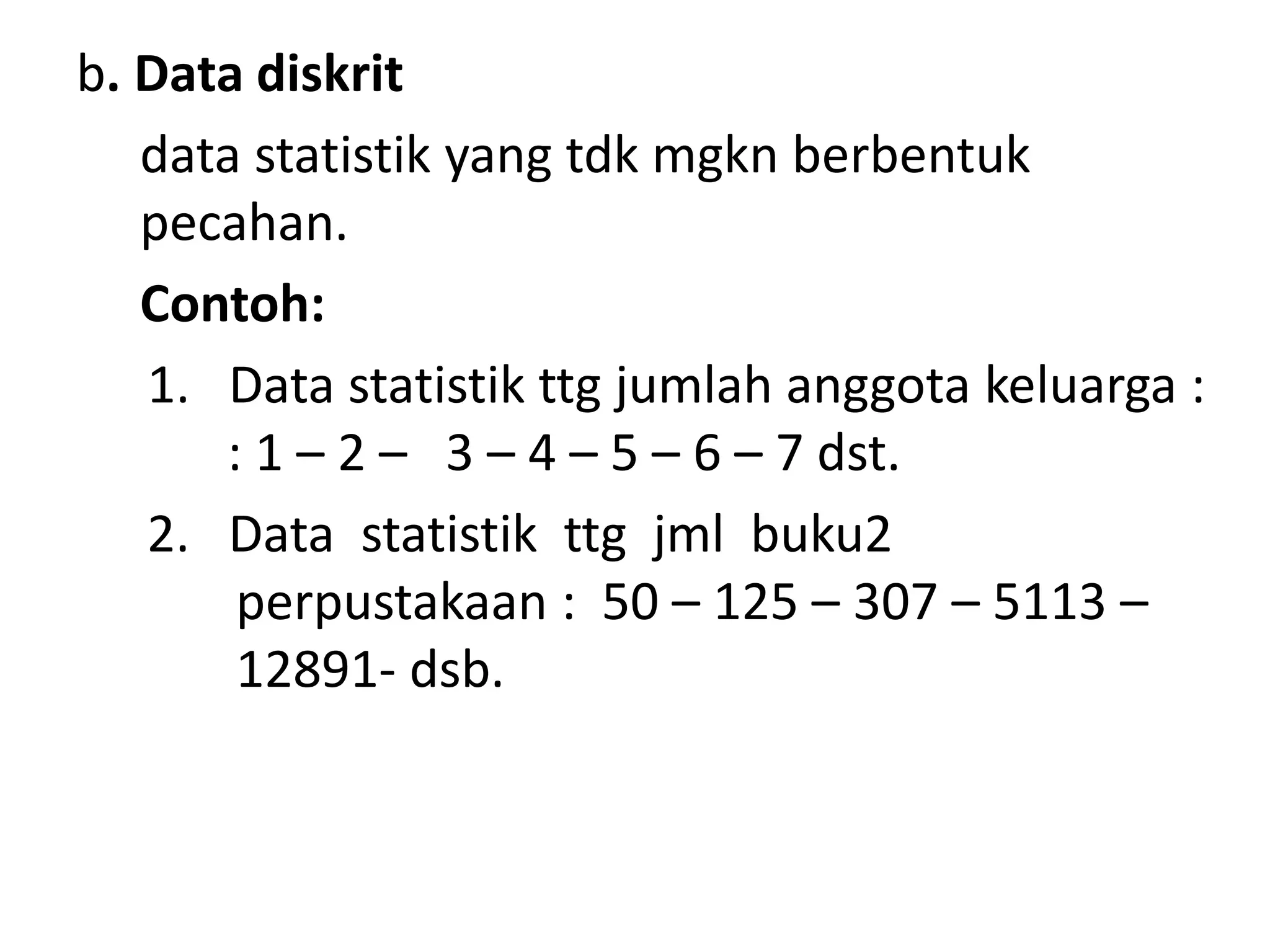 b. Data diskrit
data statistik yang tdk mgkn berbentuk
pecahan.
Contoh:
1. Data statistik ttg jumlah anggota keluarga :
: 1 – 2 – 3 – 4 – 5 – 6 – 7 dst.
2. Data statistik ttg jml buku2
perpustakaan : 50 – 125 – 307 – 5113 –
12891- dsb.
 