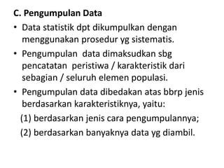 C. Pengumpulan Data
• Data statistik dpt dikumpulkan dengan
menggunakan prosedur yg sistematis.
• Pengumpulan data dimaksudkan sbg
pencatatan peristiwa / karakteristik dari
sebagian / seluruh elemen populasi.
• Pengumpulan data dibedakan atas bbrp jenis
berdasarkan karakteristiknya, yaitu:
(1) berdasarkan jenis cara pengumpulannya;
(2) berdasarkan banyaknya data yg diambil.
 