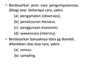• Berdasarkan jenis cara pengumpulannya,
dibagi atas beberapa cara, yakni:
(a) pengamatan (observasi),
(b) penelusuran literatur,
(c) penggunaan kuesioner,
(d) wawancara (interviu).
• Berdasarkan banyaknya data yg diambil,
dibedakan atas dua cara, yakni:
(a) sensus
(b) sampling.
 