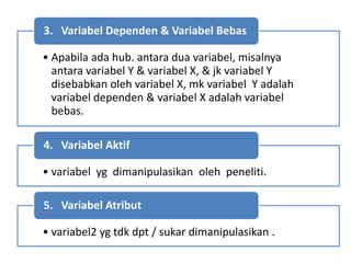 • Apabila ada hub. antara dua variabel, misalnya
antara variabel Y & variabel X, & jk variabel Y
disebabkan oleh variabel X, mk variabel Y adalah
variabel dependen & variabel X adalah variabel
bebas.
3. Variabel Dependen & Variabel Bebas
• variabel yg dimanipulasikan oleh peneliti.
4. Variabel Aktif
• variabel2 yg tdk dpt / sukar dimanipulasikan .
5. Variabel Atribut
 