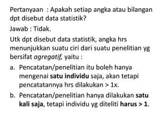 Pertanyaan : Apakah setiap angka atau bilangan
dpt disebut data statistik?
Jawab : Tidak.
Utk dpt disebut data statistik, angka hrs
menunjukkan suatu ciri dari suatu penelitian yg
bersifat agregatif, yaitu :
a. Pencatatan/penelitian itu boleh hanya
mengenai satu individu saja, akan tetapi
pencatatannya hrs dilakukan > 1x.
b. Pencatatan/penelitian hanya dilakukan satu
kali saja, tetapi individu yg diteliti harus > 1.
 