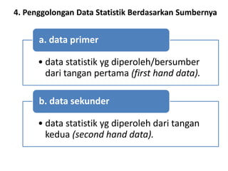 4. Penggolongan Data Statistik Berdasarkan Sumbernya
• data statistik yg diperoleh/bersumber
dari tangan pertama (first hand data).
a. data primer
• data statistik yg diperoleh dari tangan
kedua (second hand data).
b. data sekunder
 