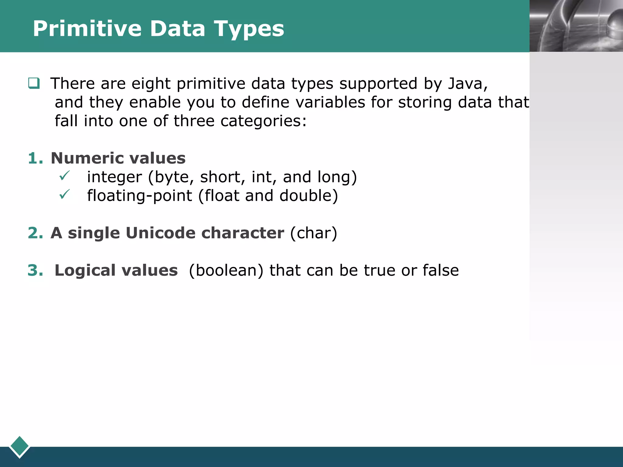 LOGOPrimitive Data Types
s There are eight primitive data types supported by Java,
and they enable you to define variables for storing data that
fall into one of three categories:
1. Numeric values
 integer (byte, short, int, and long)
 floating-point (float and double)
2. A single Unicode character (char)
3. Logical values (boolean) that can be true or false
 