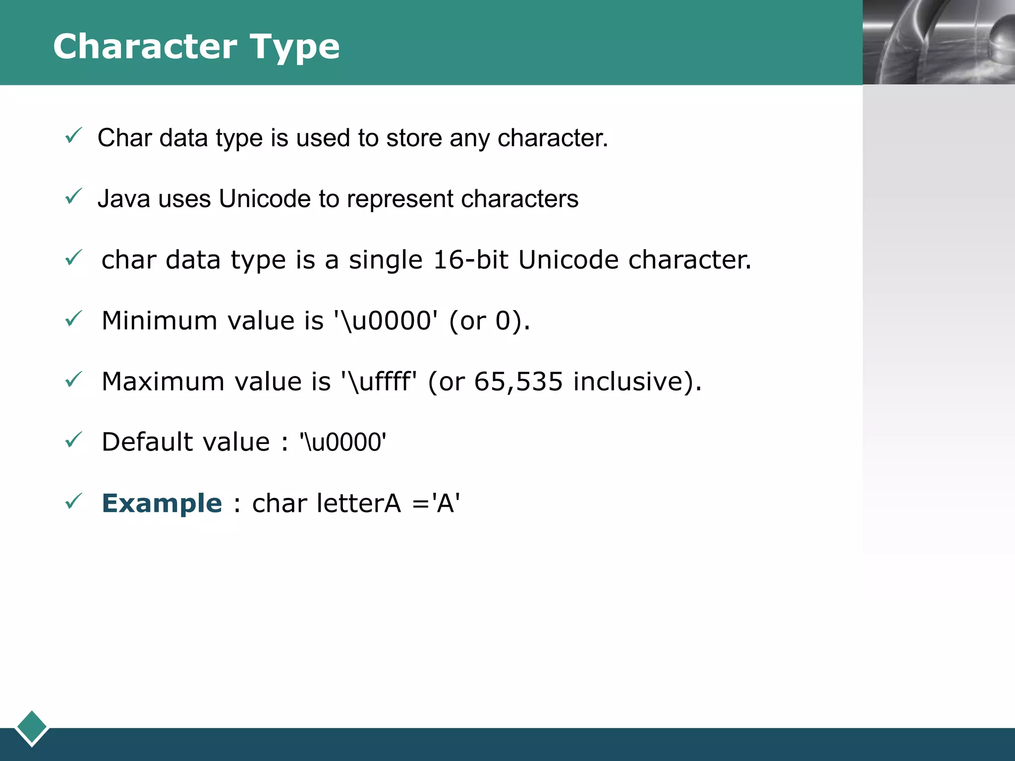 LOGOCharacter Type
 Char data type is used to store any character.
 Java uses Unicode to represent characters
 char data type is a single 16-bit Unicode character.
 Minimum value is 'u0000' (or 0).
 Maximum value is 'uffff' (or 65,535 inclusive).
 Default value : 'u0000'
 Example : char letterA ='A'
 
