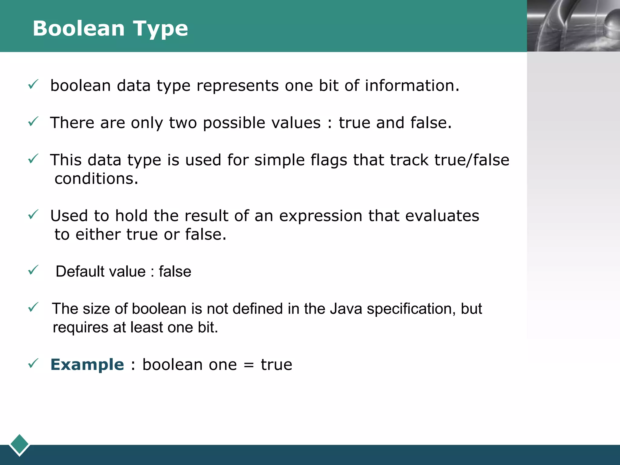 LOGOBoolean Type
 boolean data type represents one bit of information.
 There are only two possible values : true and false.
 This data type is used for simple flags that track true/false
conditions.
 Used to hold the result of an expression that evaluates
to either true or false.
 Default value : false
 The size of boolean is not defined in the Java specification, but
requires at least one bit.
 Example : boolean one = true
 