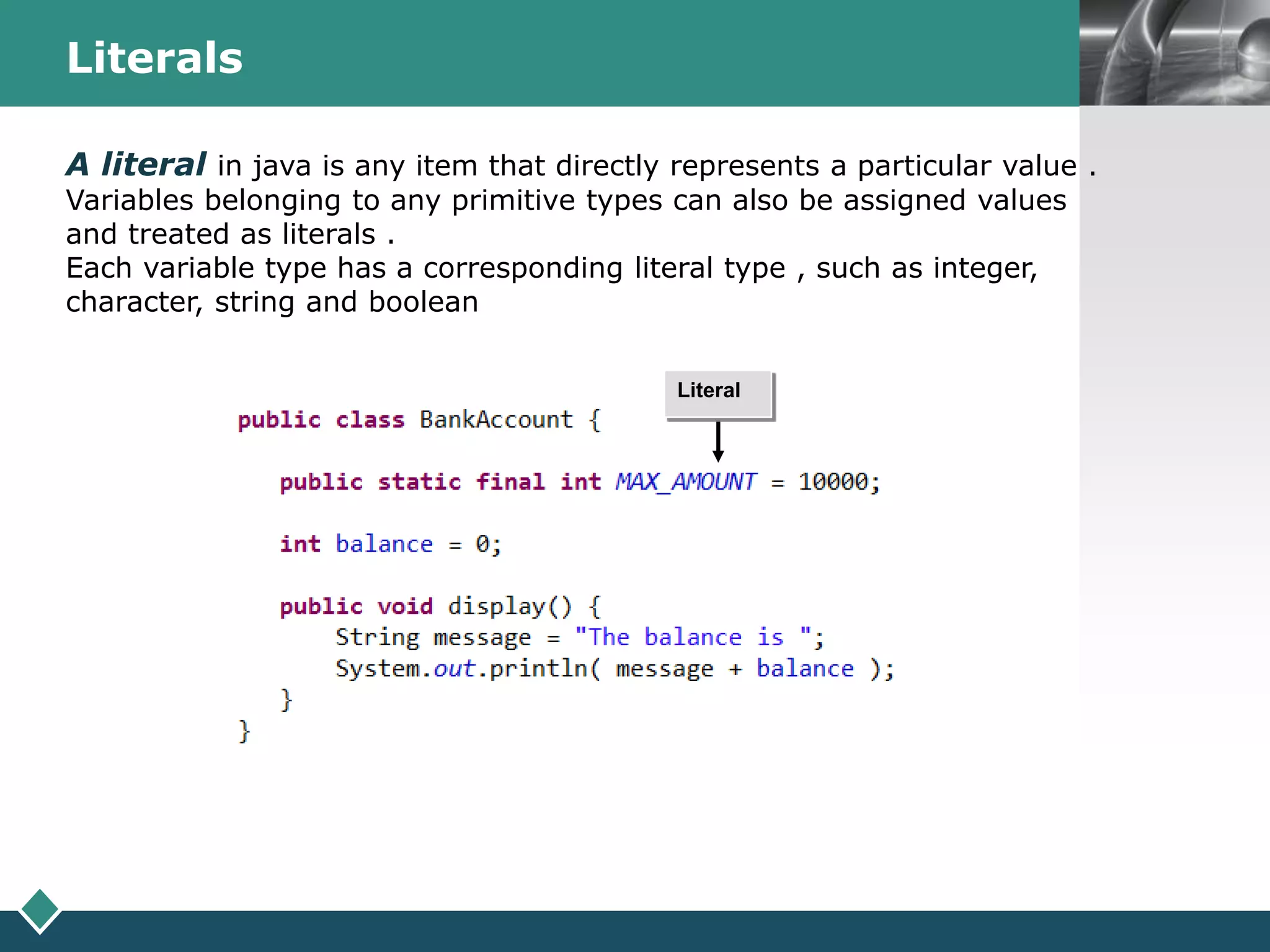 LOGOLiterals
A literal in java is any item that directly represents a particular value .
Variables belonging to any primitive types can also be assigned values
and treated as literals .
Each variable type has a corresponding literal type , such as integer,
character, string and boolean
Literal
 