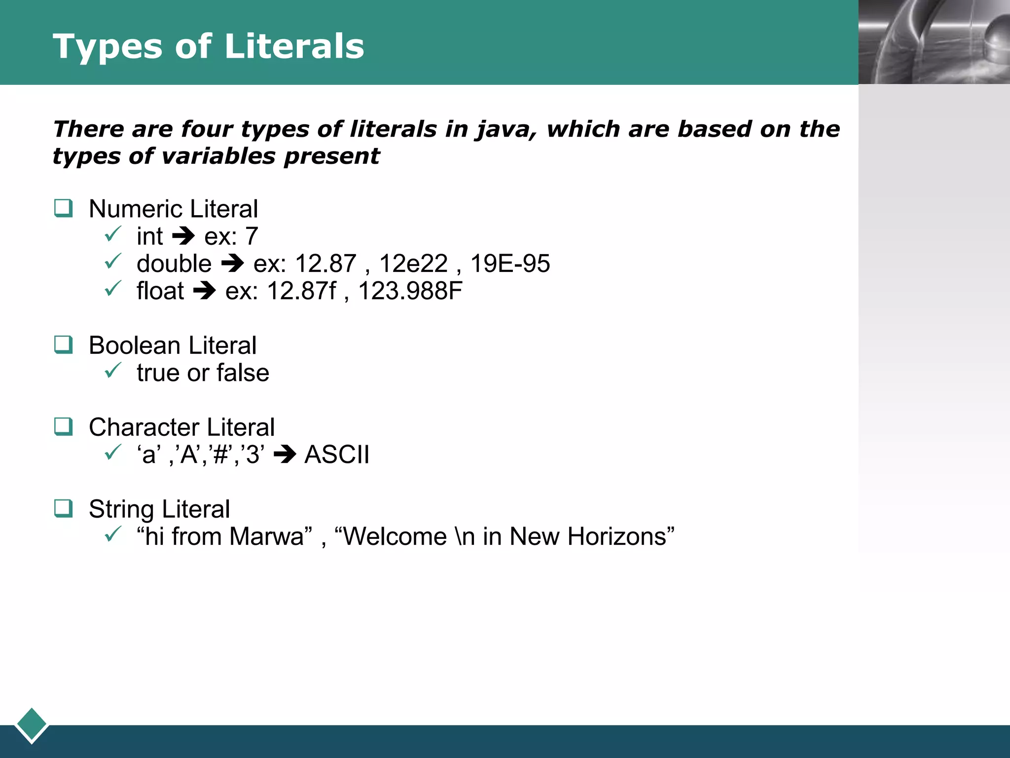 LOGOTypes of Literals
There are four types of literals in java, which are based on the
types of variables present
 Numeric Literal
 int  ex: 7
 double  ex: 12.87 , 12e22 , 19E-95
 float  ex: 12.87f , 123.988F
 Boolean Literal
 true or false
 Character Literal
 ‘a’ ,’A’,’#’,’3’  ASCII
 String Literal
 “hi from Marwa” , “Welcome n in New Horizons”
 