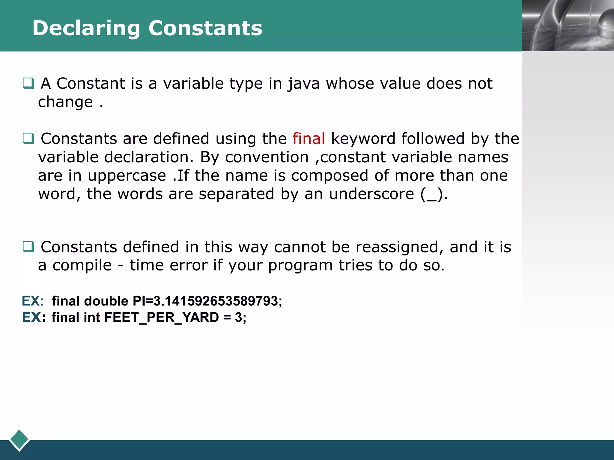 LOGODeclaring Constants
 A Constant is a variable type in java whose value does not
change .
 Constants are defined using the final keyword followed by the
variable declaration. By convention ,constant variable names
are in uppercase .If the name is composed of more than one
word, the words are separated by an underscore (_).
 Constants defined in this way cannot be reassigned, and it is
a compile - time error if your program tries to do so.
EX: final double PI=3.141592653589793;
EX: final int FEET_PER_YARD = 3;
 
