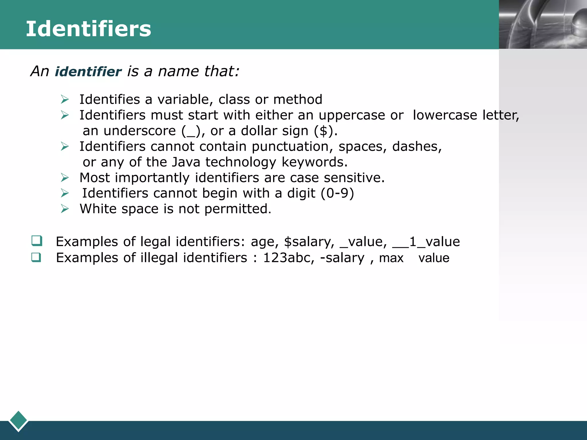 LOGOIdentifiers
An identifier is a name that:
 Identifies a variable, class or method
 Identifiers must start with either an uppercase or lowercase letter,
an underscore (_), or a dollar sign ($).
 Identifiers cannot contain punctuation, spaces, dashes,
or any of the Java technology keywords.
 Most importantly identifiers are case sensitive.
 Identifiers cannot begin with a digit (0-9)
 White space is not permitted.
 Examples of legal identifiers: age, $salary, _value, __1_value
 Examples of illegal identifiers : 123abc, -salary , max value
 