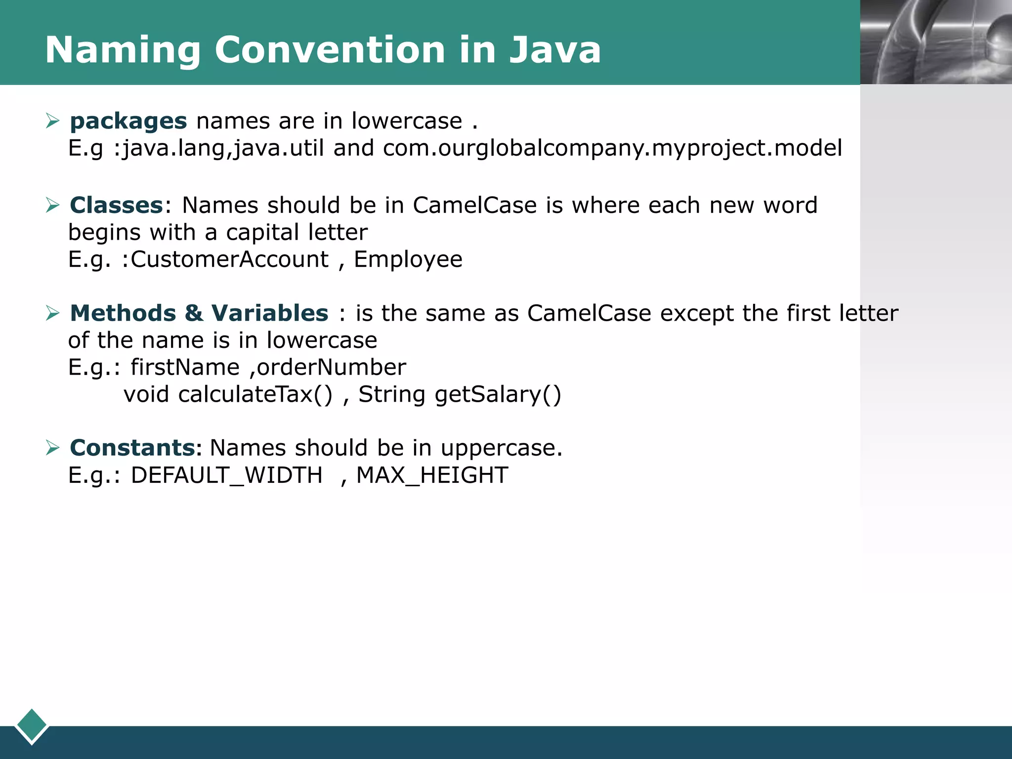 LOGONaming Convention in Java
 packages names are in lowercase .
E.g :java.lang,java.util and com.ourglobalcompany.myproject.model
 Classes: Names should be in CamelCase is where each new word
begins with a capital letter
E.g. :CustomerAccount , Employee
 Methods & Variables : is the same as CamelCase except the first letter
of the name is in lowercase
E.g.: firstName ,orderNumber
void calculateTax() , String getSalary()
 Constants: Names should be in uppercase.
E.g.: DEFAULT_WIDTH , MAX_HEIGHT
 