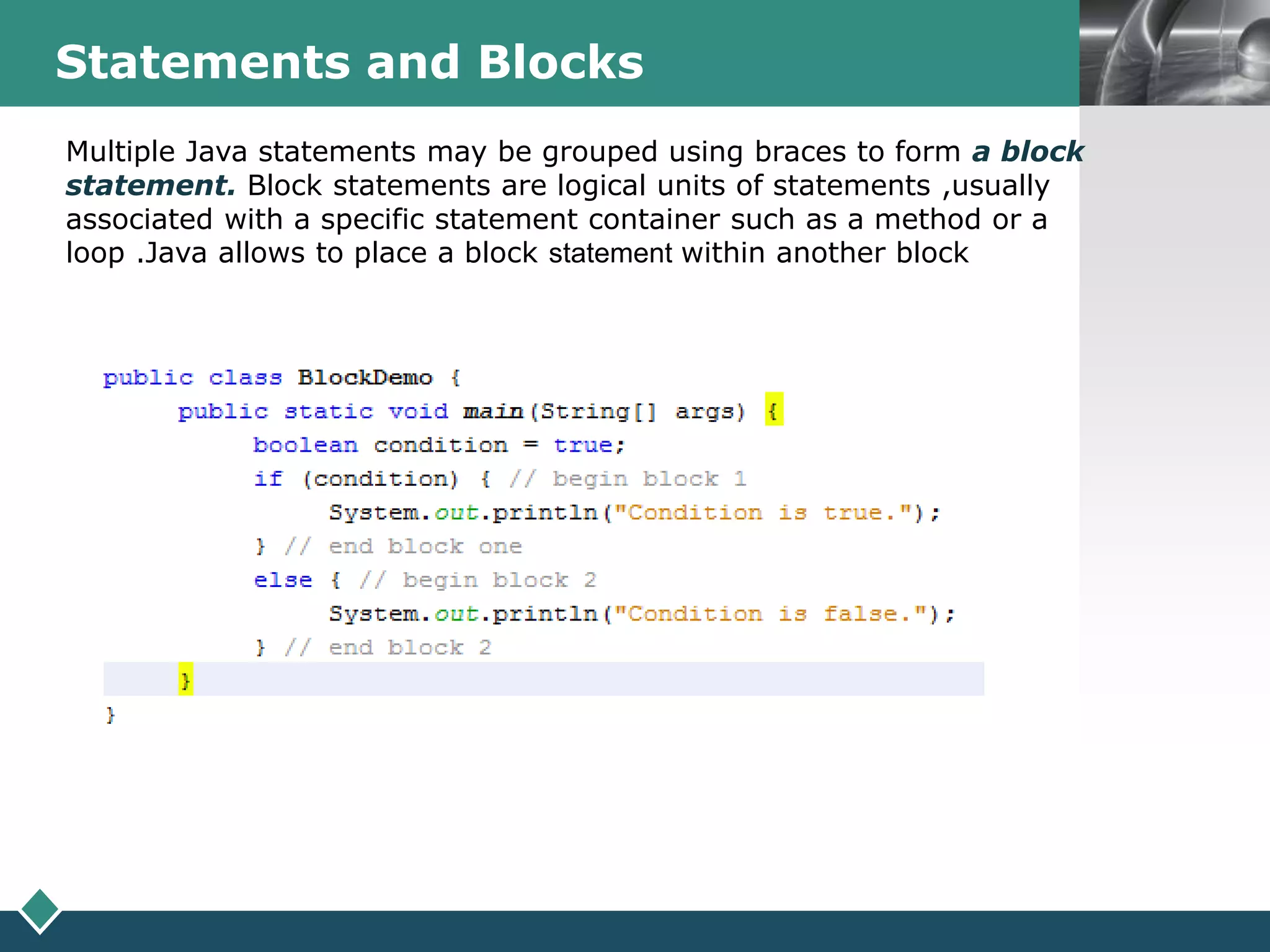 LOGOStatements and Blocks
Multiple Java statements may be grouped using braces to form a block
statement. Block statements are logical units of statements ,usually
associated with a specific statement container such as a method or a
loop .Java allows to place a block statement within another block
 