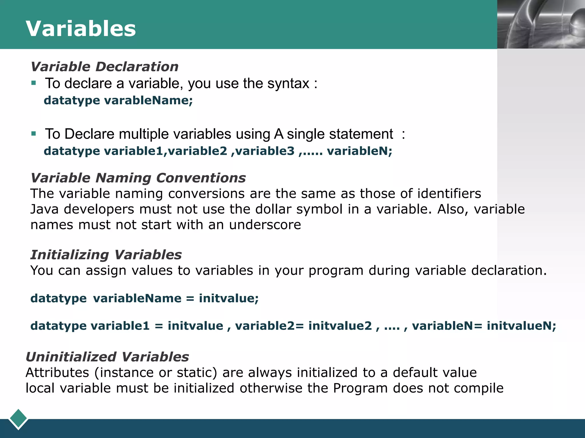 LOGOVariables
Variable Naming Conventions
The variable naming conversions are the same as those of identifiers
Java developers must not use the dollar symbol in a variable. Also, variable
names must not start with an underscore
Initializing Variables
You can assign values to variables in your program during variable declaration.
datatype variableName = initvalue;
datatype variable1 = initvalue , variable2= initvalue2 , .... , variableN= initvalueN;
Uninitialized Variables
Attributes (instance or static) are always initialized to a default value
local variable must be initialized otherwise the Program does not compile
Variable Declaration
 To declare a variable, you use the syntax :
datatype varableName;
 To Declare multiple variables using A single statement :
datatype variable1,variable2 ,variable3 ,..... variableN;
 