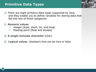 LOGOPrimitive Data Types
s There are eight primitive data types supported by Java,
and they enable you to define variables for storing data that
fall into one of three categories:
1. Numeric values
 integer (byte, short, int, and long)
 floating-point (float and double)
2. A single Unicode character (char)
3. Logical values (boolean) that can be true or false
 