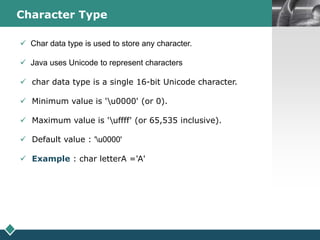 LOGOCharacter Type
 Char data type is used to store any character.
 Java uses Unicode to represent characters
 char data type is a single 16-bit Unicode character.
 Minimum value is 'u0000' (or 0).
 Maximum value is 'uffff' (or 65,535 inclusive).
 Default value : 'u0000'
 Example : char letterA ='A'
 