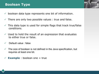 LOGOBoolean Type
 boolean data type represents one bit of information.
 There are only two possible values : true and false.
 This data type is used for simple flags that track true/false
conditions.
 Used to hold the result of an expression that evaluates
to either true or false.
 Default value : false
 The size of boolean is not defined in the Java specification, but
requires at least one bit.
 Example : boolean one = true
 