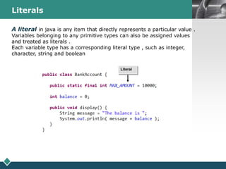 LOGOLiterals
A literal in java is any item that directly represents a particular value .
Variables belonging to any primitive types can also be assigned values
and treated as literals .
Each variable type has a corresponding literal type , such as integer,
character, string and boolean
Literal
 