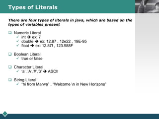 LOGOTypes of Literals
There are four types of literals in java, which are based on the
types of variables present
 Numeric Literal
 int  ex: 7
 double  ex: 12.87 , 12e22 , 19E-95
 float  ex: 12.87f , 123.988F
 Boolean Literal
 true or false
 Character Literal
 ‘a’ ,’A’,’#’,’3’  ASCII
 String Literal
 “hi from Marwa” , “Welcome n in New Horizons”
 