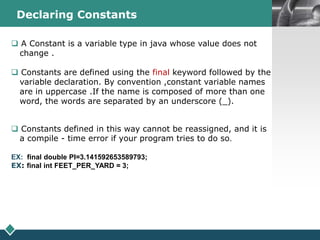 LOGODeclaring Constants
 A Constant is a variable type in java whose value does not
change .
 Constants are defined using the final keyword followed by the
variable declaration. By convention ,constant variable names
are in uppercase .If the name is composed of more than one
word, the words are separated by an underscore (_).
 Constants defined in this way cannot be reassigned, and it is
a compile - time error if your program tries to do so.
EX: final double PI=3.141592653589793;
EX: final int FEET_PER_YARD = 3;
 