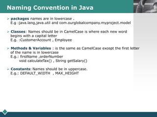 LOGONaming Convention in Java
 packages names are in lowercase .
E.g :java.lang,java.util and com.ourglobalcompany.myproject.model
 Classes: Names should be in CamelCase is where each new word
begins with a capital letter
E.g. :CustomerAccount , Employee
 Methods & Variables : is the same as CamelCase except the first letter
of the name is in lowercase
E.g.: firstName ,orderNumber
void calculateTax() , String getSalary()
 Constants: Names should be in uppercase.
E.g.: DEFAULT_WIDTH , MAX_HEIGHT
 