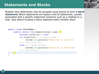 LOGOStatements and Blocks
Multiple Java statements may be grouped using braces to form a block
statement. Block statements are logical units of statements ,usually
associated with a specific statement container such as a method or a
loop .Java allows to place a block statement within another block
 