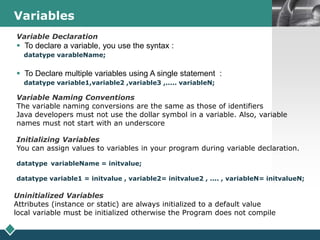 LOGOVariables
Variable Naming Conventions
The variable naming conversions are the same as those of identifiers
Java developers must not use the dollar symbol in a variable. Also, variable
names must not start with an underscore
Initializing Variables
You can assign values to variables in your program during variable declaration.
datatype variableName = initvalue;
datatype variable1 = initvalue , variable2= initvalue2 , .... , variableN= initvalueN;
Uninitialized Variables
Attributes (instance or static) are always initialized to a default value
local variable must be initialized otherwise the Program does not compile
Variable Declaration
 To declare a variable, you use the syntax :
datatype varableName;
 To Declare multiple variables using A single statement :
datatype variable1,variable2 ,variable3 ,..... variableN;
 