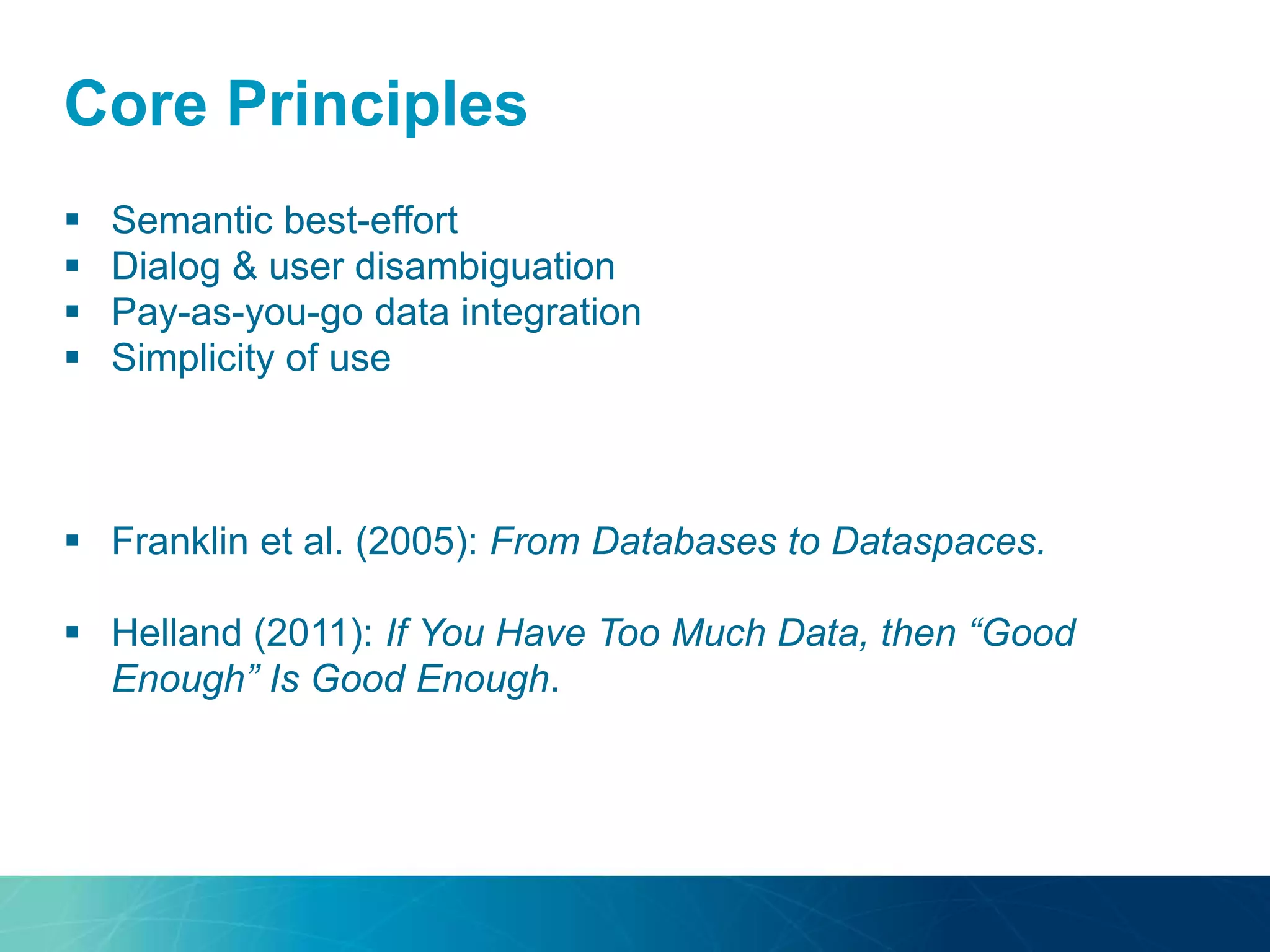 Core Principles
 Semantic best-effort
 Dialog & user disambiguation
 Pay-as-you-go data integration
 Simplicity of use
 Franklin et al. (2005): From Databases to Dataspaces.
 Helland (2011): If You Have Too Much Data, then “Good
Enough” Is Good Enough.
 