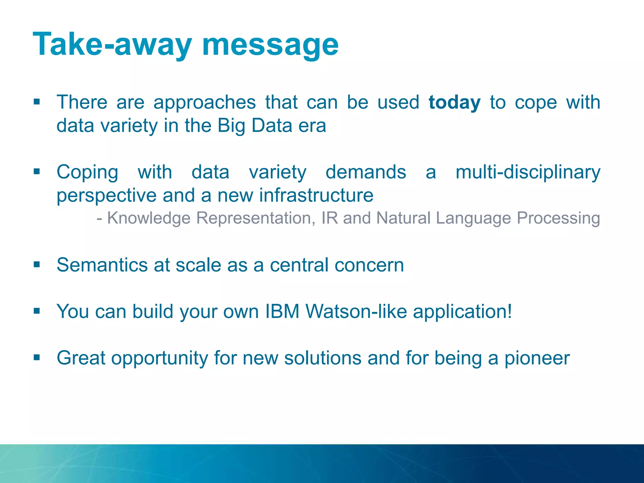 Take-away message
 There are approaches that can be used today to cope with
data variety in the Big Data era
 Coping with data variety demands a multi-disciplinary
perspective and a new infrastructure
- Knowledge Representation, IR and Natural Language Processing
 Semantics at scale as a central concern
 You can build your own IBM Watson-like application!
 Great opportunity for new solutions and for being a pioneer
 