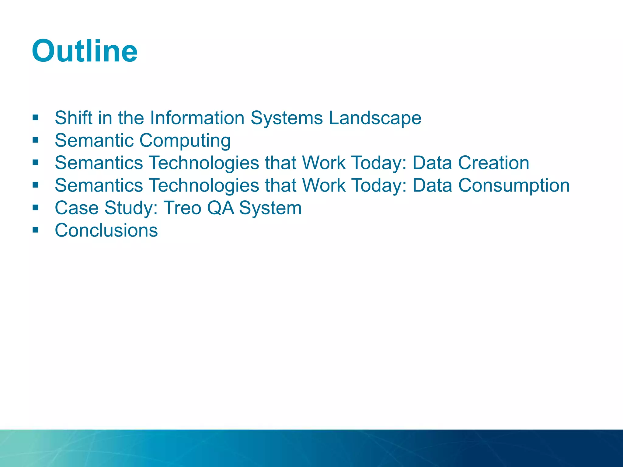 Outline
 Shift in the Information Systems Landscape
 Semantic Computing
 Semantics Technologies that Work Today: Data Creation
 Semantics Technologies that Work Today: Data Consumption
 Case Study: Treo QA System
 Conclusions
 